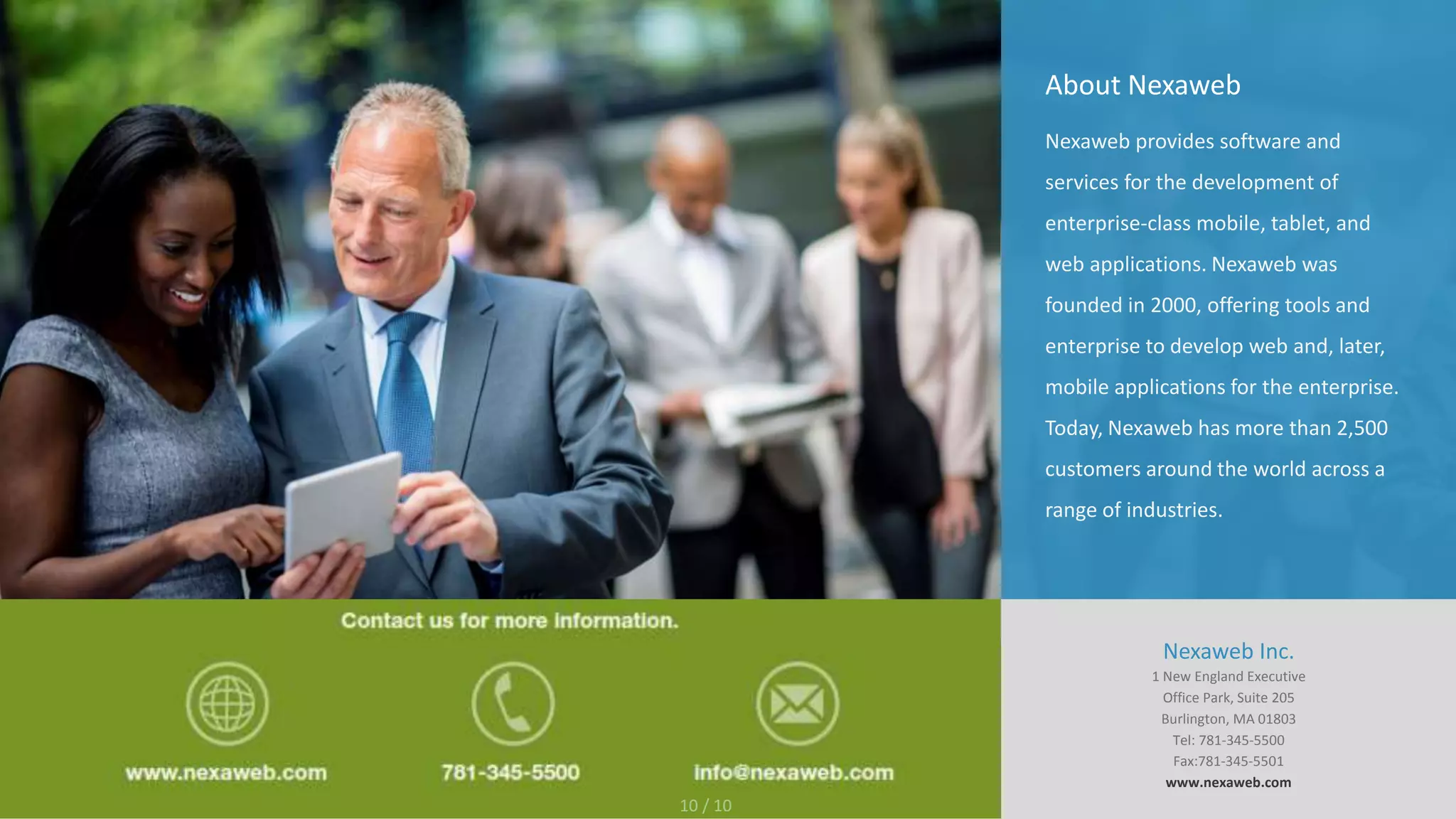 About Nexaweb
Nexaweb provides software and
services for the development of
enterprise-class mobile, tablet, and
web applications. Nexaweb was
founded in 2000, offering tools and
enterprise to develop web and, later,
mobile applications for the enterprise.
Today, Nexaweb has more than 2,500
customers around the world across a
range of industries.
Nexaweb Inc.
1 New England Executive
Office Park, Suite 205
Burlington, MA 01803
Tel: 781-345-5500
Fax:781-345-5501
www.nexaweb.com
10 / 10
 