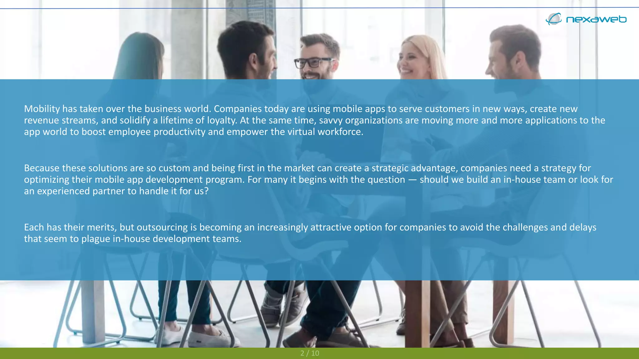 Mobility has taken over the business world. Companies today are using mobile apps to serve customers in new ways, create new
revenue streams, and solidify a lifetime of loyalty. At the same time, savvy organizations are moving more and more applications to the
app world to boost employee productivity and empower the virtual workforce.
Because these solutions are so custom and being first in the market can create a strategic advantage, companies need a strategy for
optimizing their mobile app development program. For many it begins with the question — should we build an in-house team or look for
an experienced partner to handle it for us?
Each has their merits, but outsourcing is becoming an increasingly attractive option for companies to avoid the challenges and delays
that seem to plague in-house development teams.
2 / 10
 