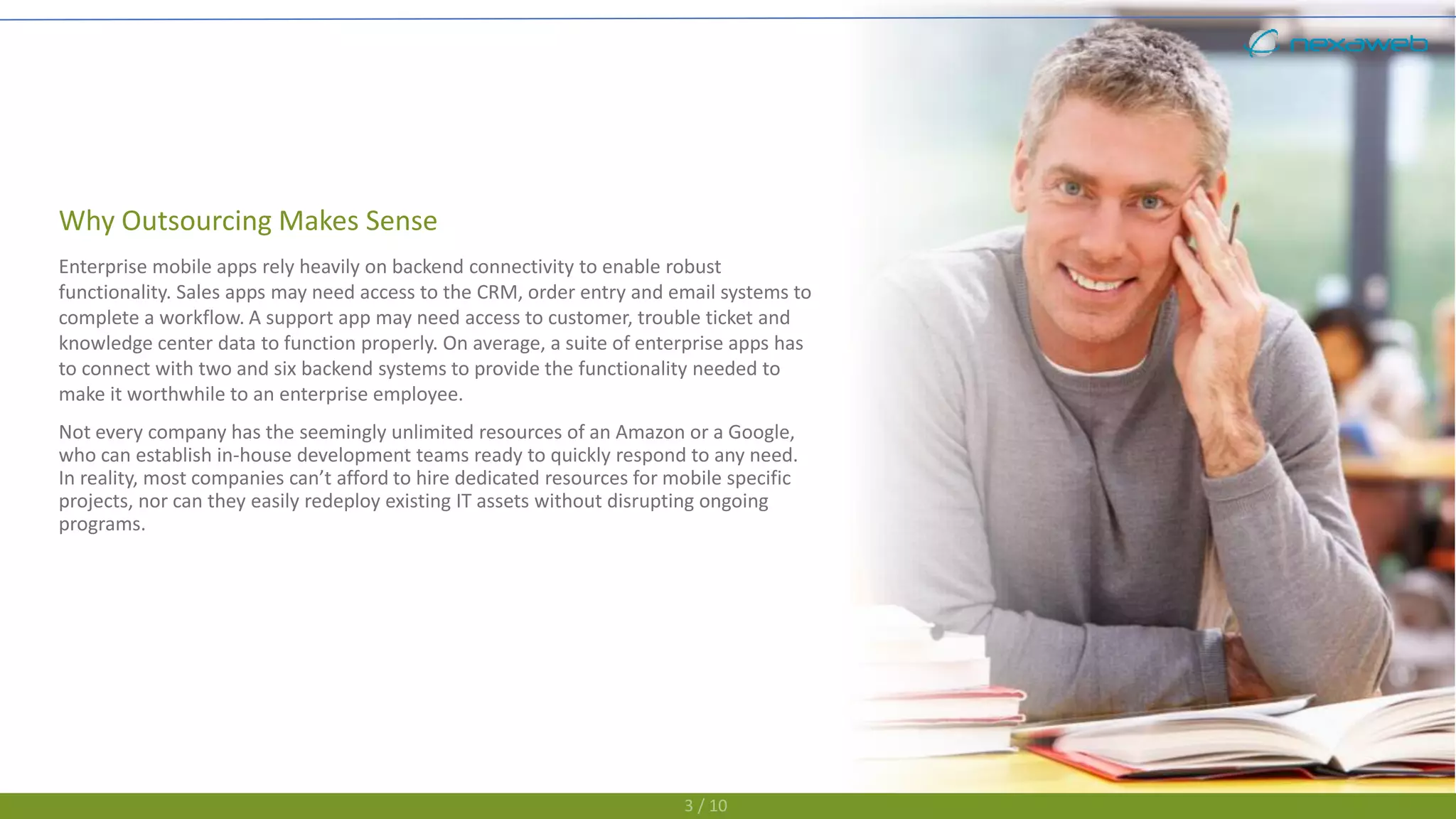 Why Outsourcing Makes Sense
Enterprise mobile apps rely heavily on backend connectivity to enable robust
functionality. Sales apps may need access to the CRM, order entry and email systems to
complete a workflow. A support app may need access to customer, trouble ticket and
knowledge center data to function properly. On average, a suite of enterprise apps has
to connect with two and six backend systems to provide the functionality needed to
make it worthwhile to an enterprise employee.
Not every company has the seemingly unlimited resources of an Amazon or a Google,
who can establish in-house development teams ready to quickly respond to any need.
In reality, most companies can’t afford to hire dedicated resources for mobile specific
projects, nor can they easily redeploy existing IT assets without disrupting ongoing
programs.
3 / 10
 