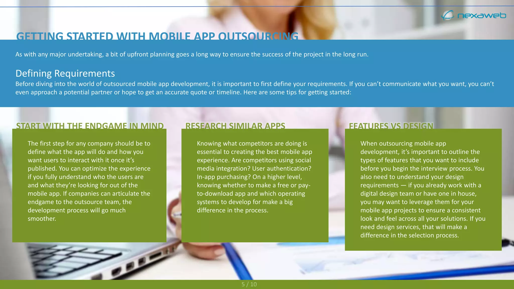 5 / 10
As with any major undertaking, a bit of upfront planning goes a long way to ensure the success of the project in the long run.
Defining Requirements
Before diving into the world of outsourced mobile app development, it is important to first define your requirements. If you can’t communicate what you want, you can’t
even approach a potential partner or hope to get an accurate quote or timeline. Here are some tips for getting started:
GETTING STARTED WITH MOBILE APP OUTSOURCING
The first step for any company should be to
define what the app will do and how you
want users to interact with it once it’s
published. You can optimize the experience
if you fully understand who the users are
and what they’re looking for out of the
mobile app. If companies can articulate the
endgame to the outsource team, the
development process will go much
smoother.
Knowing what competitors are doing is
essential to creating the best mobile app
experience. Are competitors using social
media integration? User authentication?
In-app purchasing? On a higher level,
knowing whether to make a free or pay-
to-download app and which operating
systems to develop for make a big
difference in the process.
When outsourcing mobile app
development, it’s important to outline the
types of features that you want to include
before you begin the interview process. You
also need to understand your design
requirements — if you already work with a
digital design team or have one in house,
you may want to leverage them for your
mobile app projects to ensure a consistent
look and feel across all your solutions. If you
need design services, that will make a
difference in the selection process.
 