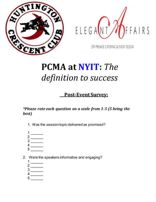 PCMA at NYIT: The
definition to success
Post-Event Survey:
*Please rate each question on a scale from 1-5 (5 being the
best)
1. Was the sessiontopic delivered as promised?
1 ______
2 ______
3 ______
4 ______
5 ______
2. Were the speakers informative and engaging?
1 ______
2 ______
3 ______
4 ______
5 ______
 