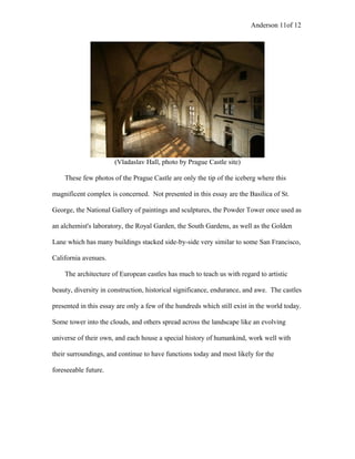 Anderson 11of 12
(Vladaslav Hall, photo by Prague Castle site)
These few photos of the Prague Castle are only the tip of the iceberg where this
magnificent complex is concerned. Not presented in this essay are the Basilica of St.
George, the National Gallery of paintings and sculptures, the Powder Tower once used as
an alchemist's laboratory, the Royal Garden, the South Gardens, as well as the Golden
Lane which has many buildings stacked side-by-side very similar to some San Francisco,
California avenues.
The architecture of European castles has much to teach us with regard to artistic
beauty, diversity in construction, historical significance, endurance, and awe. The castles
presented in this essay are only a few of the hundreds which still exist in the world today.
Some tower into the clouds, and others spread across the landscape like an evolving
universe of their own, and each house a special history of humankind, work well with
their surroundings, and continue to have functions today and most likely for the
foreseeable future.
 