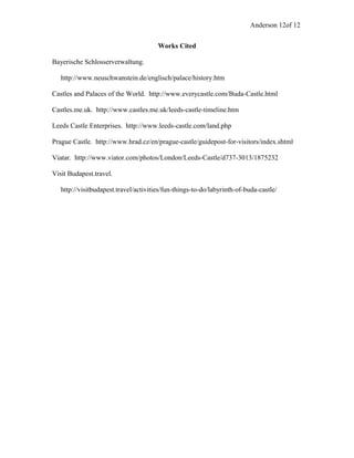 Anderson 12of 12
Works Cited
Bayerische Schlosserverwaltung.
http://www.neuschwanstein.de/englisch/palace/history.htm
Castles and Palaces of the World. http://www.everycastle.com/Buda-Castle.html
Castles.me.uk. http://www.castles.me.uk/leeds-castle-timeline.htm
Leeds Castle Enterprises. http://www.leeds-castle.com/land.php
Prague Castle. http://www.hrad.cz/en/prague-castle/guidepost-for-visitors/index.shtml
Viatar. http://www.viator.com/photos/London/Leeds-Castle/d737-3013/1875232
Visit Budapest.travel.
http://visitbudapest.travel/activities/fun-things-to-do/labyrinth-of-buda-castle/
 