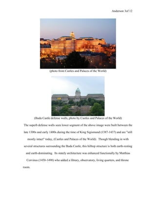 Anderson 3of 12
(photo from Castles and Palaces of the World)
(Buda Castle defense walls, photo by Castles and Palaces of the World)
The superb defense walls seen lower segment of the above image were built between the
late 1300s and early 1400s during the time of King Sigismund (1387-1437) and are "still
mostly intact" today, (Castles and Palaces of the World). Though blending in with
several structures surrounding the Buda Castle, this hilltop structure is both earth-resting
and earth-dominating. Its stately architecture was enhanced functionally by Matthias
Corvinus (1458-1490) who added a library, observatory, living quarters, and throne
room.
 