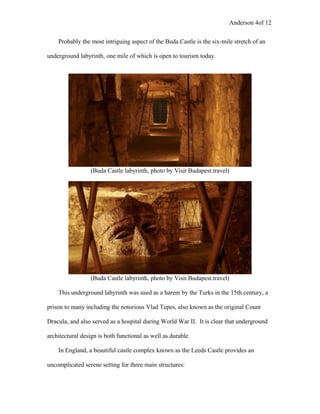 Anderson 4of 12
Probably the most intriguing aspect of the Buda Castle is the six-mile stretch of an
underground labyrinth, one mile of which is open to tourism today.
(Buda Castle labyrinth, photo by Visit Budapest.travel)
(Buda Castle labyrinth, photo by Visit Budapest.travel)
This underground labyrinth was used as a harem by the Turks in the 15th century, a
prison to many including the notorious Vlad Tepes, also known as the original Count
Dracula, and also served as a hospital during World War II. It is clear that underground
architectural design is both functional as well as durable.
In England, a beautiful castle complex known as the Leeds Castle provides an
uncomplicated serene setting for three main structures:
 