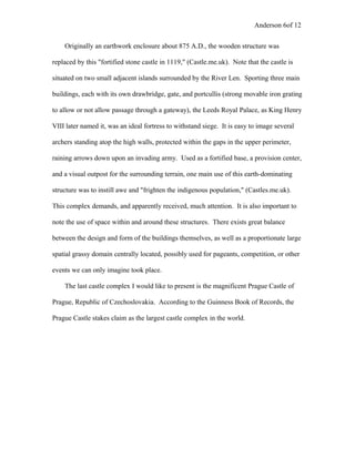 Anderson 6of 12
Originally an earthwork enclosure about 875 A.D., the wooden structure was
replaced by this "fortified stone castle in 1119," (Castle.me.uk). Note that the castle is
situated on two small adjacent islands surrounded by the River Len. Sporting three main
buildings, each with its own drawbridge, gate, and portcullis (strong movable iron grating
to allow or not allow passage through a gateway), the Leeds Royal Palace, as King Henry
VIII later named it, was an ideal fortress to withstand siege. It is easy to image several
archers standing atop the high walls, protected within the gaps in the upper perimeter,
raining arrows down upon an invading army. Used as a fortified base, a provision center,
and a visual outpost for the surrounding terrain, one main use of this earth-dominating
structure was to instill awe and "frighten the indigenous population," (Castles.me.uk).
This complex demands, and apparently received, much attention. It is also important to
note the use of space within and around these structures. There exists great balance
between the design and form of the buildings themselves, as well as a proportionate large
spatial grassy domain centrally located, possibly used for pageants, competition, or other
events we can only imagine took place.
The last castle complex I would like to present is the magnificent Prague Castle of
Prague, Republic of Czechoslovakia. According to the Guinness Book of Records, the
Prague Castle stakes claim as the largest castle complex in the world.
 