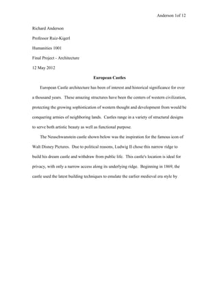 Anderson 1of 12
Richard Anderson
Professor Ruiz-Kigerl
Humanities 1001
Final Project - Architecture
12 May 2012
European Castles
European Castle architecture has been of interest and historical significance for over
a thousand years. These amazing structures have been the centers of western civilization,
protecting the growing sophistication of western thought and development from would be
conquering armies of neighboring lands. Castles range in a variety of structural designs
to serve both artistic beauty as well as functional purpose.
The Neuschwanstein castle shown below was the inspiration for the famous icon of
Walt Disney Pictures. Due to political reasons, Ludwig II chose this narrow ridge to
build his dream castle and withdraw from public life. This castle's location is ideal for
privacy, with only a narrow access along its underlying ridge. Beginning in 1869, the
castle used the latest building techniques to emulate the earlier medieval era style by
 