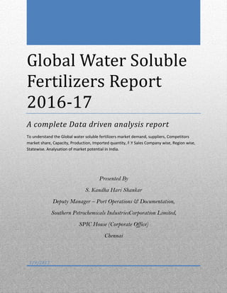 Global Water Soluble
Fertilizers Report
2016-17
A complete Data driven analysis report
To understand the Global water soluble fertilizers market demand, suppliers, Competitors
market share, Capacity, Production, Imported quantity, F.Y Sales Company wise, Region wise,
Statewise. Analysation of market potential in India.
Presented By
S. Kandha Hari Shankar
Deputy Manager – Port Operations & Documentation,
Southern Petrochemicals IndustriesCorporation Limited,
SPIC House (Corporate Office)
Chennai
1/9/2017
 