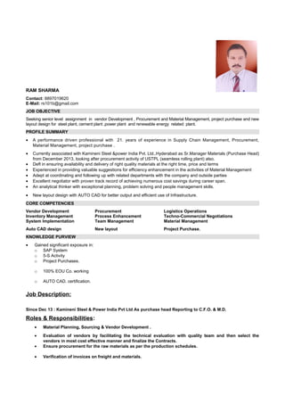 RAM SHARMA
Contact: 8897019620
E-Mail: rs101b@gmail.com
JOB OBJECTIVE
Seeking senior level assignment in vendor Development , Procurement and Material Management, project purchase and new
layout design for steel plant, cement plant ,power plant and renewable energy related plant.
PROFILE SUMMARY
• A performance driven professional with 21. years of experience in Supply Chain Management, Procurement,
Material Management, project purchase .
• Currently associated with Kamineni Steel &power India Pvt. Ltd.,Hyderabad as Sr.Manager Materials (Purchase Head)
from December 2013, looking after procurement activity of USTPL (seamless rolling plant) also.
• Deft in ensuring availability and delivery of right quality materials at the right time, price and terms
• Experienced in providing valuable suggestions for efficiency enhancement in the activities of Material Management
• Adept at coordinating and following up with related departments with the company and outside parties
• Excellent negotiator with proven track record of achieving numerous cost savings during career span.
• An analytical thinker with exceptional planning, problem solving and people management skills.
• New layout design with AUTO CAD for better output and efficient use of Infrastructure.
CORE COMPETENCIES
Vendor Development Procurement Logistics Operations
Inventory Management Process Enhancement Techno-Commercial Negotiations
System Implementation Team Management Material Management
Auto CAD design New layout Project Purchase.
KNOWLEDGE PURVIEW
• Gained significant exposure in:
o SAP System
o 5-S Activity
o Project Purchases.
o 100% EOU Co. working
o AUTO CAD. certification.
Job Description:
Since Dec 13 : Kamineni Steel & Power India Pvt Ltd As purchase head Reporting to C.F.O. & M.D.
Roles & Responsibilities:
• Material Planning, Sourcing & Vendor Development .
• Evaluation of vendors by facilitating the technical evaluation with quality team and then select the
vendors in most cost effective manner and finalize the Contracts.
• Ensure procurement for the raw materials as per the production schedules.
• Verification of invoices on freight and materials.
 