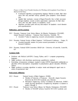 Project: A More User-Friendly Interface for Working with Lymphatic Vessel Data in
MatLab (Full-Time)
 Constructed algorithm in programming language MatLab to output fluid shear
stress, flow rate, and fluid velocity quantities given lymphatic vessel diameter
data
 Applied fluid mechanics concept of Hagen-Poiseuille flow to fluid movement
through lymphatic vessels to derive approximate expressions for fluid shear
stress, flow rate, fluid velocity in a lymphatic vessel
 Algorithm provided quick and easy data analysis for lymphatic vessel diameter
post-experimentation
Publications and Presentations
2015 Presenter, Tennessee Louis Stokes Alliance for Minority Participation (TLSAMP)
Annual Research Conference – Tennessee State University, Nashville, TN
 Awarded 3rd place in engineering research oral presentation competition
2014 Presenter, National Society of Black Engineers’ Fall Research Conference – Tampa, FL
 Awarded honorable mention for poster research presentation in Technical
Research Exhibition
2014 Presenter, National GEM Consortium GRAD Lab – University of Louisville, Louisville,
KY
Technical Skills
 Proficient with MatLab, LabVIEW, Canopy, Python, and C++ computer programming
languages
 Highly proficient with absorbance spectroscopy quantification methods
 Knowledge of preparatory techniques required to make GW992 drug-loaded poly[lactide-co-
glycolide] (PLG) microspheres encapsulated in poly(ethylene glycol) diacrylate (PEGDA)
spheres
 Highly proficient at creating algorithms to analyze trends and distinguish signal noise in
arrays of experimental data
Professional Affiliations
2012 – Present National Society of Black Engineers (NSBE)
 Member of University of Tennessee – Knoxville chapter Executive
Board for the 2014-2015 academic year, Historian
 Biomedical Engineering Activity Coordinator for Mini-Seek, NSBE’s
annual day-long introduction of engineering disciplines to students in
grades 4 through 8
2012 – Present Tennessee Louis Stokes Alliance for Minority Participation (TLSAMP)
 Member of TLSAMP advisory board for 2013-2014 academic year
 