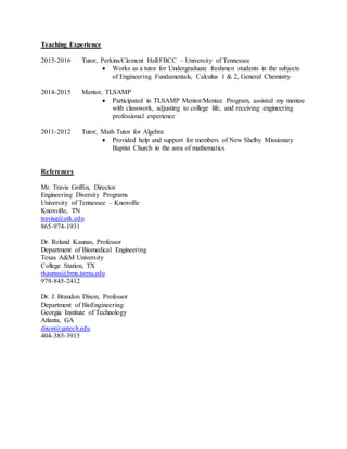 Teaching Experience
2015-2016 Tutor, Perkins/Clement Hall/FBCC – University of Tennessee
 Works as a tutor for Undergraduate freshmen students in the subjects
of Engineering Fundamentals, Calculus 1 & 2, General Chemistry
2014-2015 Mentor, TLSAMP
 Participated in TLSAMP Mentor/Mentee Program, assisted my mentee
with classwork, adjusting to college life, and receiving engineering
professional experience
2011-2012 Tutor, Math Tutor for Algebra
 Provided help and support for members of New Shelby Missionary
Baptist Church in the area of mathematics
References
Mr. Travis Griffin, Director
Engineering Diversity Programs
University of Tennessee – Knoxville
Knoxville, TN
travisg@utk.edu
865-974-1931
Dr. Roland Kaunas, Professor
Department of Biomedical Engineering
Texas A&M University
College Station, TX
rkaunas@bme.tamu.edu
979-845-2412
Dr. J. Brandon Dixon, Professor
Department of BioEngineering
Georgia Institute of Technology
Atlanta, GA
dixon@gatech.edu
404-385-3915
 