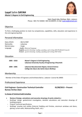 Page 1
Layal Salim SAYAH
Master’s Degree in Civil Engineering
Salim Sayah bldg, Bickfaya, Metn, Lebanon
Phone: +961-70-145955/ +961-04-983970, E-mail: layal-ss@hotmail.com
OObbjjeeccttiivvee
To find a challenging position to meet my competencies, capabilities, skills, education and experience in
the civil engineering field.
PPeerrssoonnaall IInnffoorrmmaattiioonn
Date of Birth : 06/11/1987
Nationality : Lebanese
Marital status : Single
Language : Arabic: Maternal language
English: good in listening, reading, speaking, and writing (IELTS-British Council)
French: good in listening, reading, speaking and writing (TEF-ESA)
EEdduuccaattiioonn
2005 – 2010 Master’s Degree in Civil Engineering
Lebanese University-Faculty of Engineering-2-Roumieh
2004 – 2005 Lebanese Baccalaureate Degree, General Science
Collège des Sœurs des Saints Cœurs-Bickfaya
MMeemmbbeerrsshhiipp
Member of the Order of Engineers and Architects Beirut , Lebanon- License No.38905
PPrrooffeessssiioonnaall EExxppeerriieennccee
Civil Engineer- Construction Technical Controller 01/08/2013 – Present
Bureau Veritas Liban
In charge of Technical Audit including:
 Review of design, calculations and execution drawings of works related to :
- Buildings’ design: geotechnical investigation, detailed calculations and execution drawings of
building projects.
- Projects’ technical specifications.
- Buildings’ envelop and solidity (External Cladding and Finishes, aluminum windows and doors,
glazing, curtain walls, Waterproofing, Roofs…etc.)
 