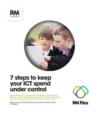 Developing an ICT strategy which empowers teachers and
learners, creates tangible improvements and fuels innovation
both in and out of the classroom needn’t cost the earth.
Here are some top tips for getting the most value from your school’s
ICT budget...
7 steps to keep
your ICT spend
under control
 