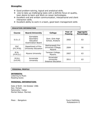 EDUCATION INFORMATION
PERSONAL PROFILE
Strengths:
 Good problem-solving, logical and analytical skills.
 Like to take up challenging tasks with a definite focus on quality,
keen desire to learn and Work on newer technologies.
 Excellent oral and written communication, interpersonal and client
interaction skills.
 Excellent ability to work in a team, good team management skills
INTERESTS:
Listening to Music
Reading books
PERSONAL INFORMATION:
Date of Birth: 3rd October 1986
Sex: Female
Nationality: Indian
Marital Status: Married.
Place : Bangalore Yours Faithfully,
Puttalakshmi G
Course Board/University College
Year of
Passing
Aggregate
Percentage
S.S.L.C
Karnataka
Secondary
Education
Examination Board
Govt. Girls High
School, Arsikere
2002 63
PUC
(P.C.M.B)
Department of Pre-
University Education
Badriprasadji Pre-
University College,
Mysore
2004 50
B.Sc.
(P.M.Cs.)
Mysore University
Teresian College,
Mysore.
2007 63
M.B.A
(H.R.M)
Annamalai
University
Annamalai
University
Distance Education
2011 63
 