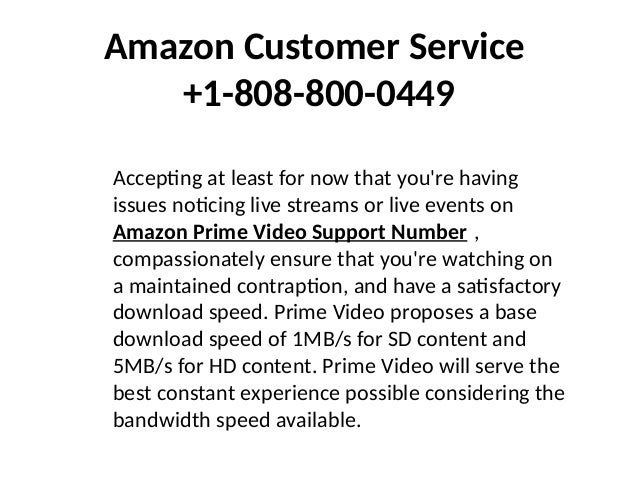 Amazon Customer Service
+1-808-800-0449
Accepting at least for now that you're having
issues noticing live streams or live events on
Amazon Prime Video Support Number ,
compassionately ensure that you're watching on
a maintained contraption, and have a satisfactory
download speed. Prime Video proposes a base
download speed of 1MB/s for SD content and
5MB/s for HD content. Prime Video will serve the
best constant experience possible considering the
bandwidth speed available.
 