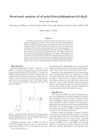 Structural analysis of of poly(3-hexylthiophene-2,5-diyl)
Edward Burt Driscoll∗
Department of Physics, North Carolina State University, Raleigh, North Carolina 27607, USA
(Dated May 7, 2015)
Abstract
Compiling spectroscopic, scattering, and visual data from an array of
sources, conclusions are made on the structure of poly(3-hexylthiophene-
2,5-diyl) (P3HT). With the lack of solid-state data, much of the data and
analysis is based on P3HT exhibiting crystalline structure in solutions and
in thin-ﬁlms either alone or in heterojunction. Unit cell dimensions of 17 ˚A
and 7.58˚A were found in the apparently crystalline structure of P3HT, with
the majority of the planes being stacked edge-on, with slight variations on
the crystal structure leading to minute face-on stacking. The prominence of
the peaks in both GISAXS and GIWAXS measurements gives evidence to-
wards a very prominent crystal structure. Absorption spectra were found to
point towards an electronic structure with a HOMO-LUMO gap of 2.06 eV,
which in turn yields an average conjugation length of around 10 monomers.
Introduction
Poly(3-hexylthiophene-2,5-diyl), referred to as
P3HT, is a polymer often used as an electron donor
in organic photovoltaics(OPVs)[1][2][3]. A monomer of
P3HT consists of thiophene, which is a heterocyclic ring
consisting of ﬁve carbon atoms and one sulfur atom, at-
tached to a hexyl chain at the third ring point. It poly-
merizes at the ring points 2 and 5 with single bonds.
The monomer and possible 2-monomer base unit are
shown in Figure 1.
a. b.
Figure 1: A diagram of P3HT molecules, the ﬁrst being a singular
3-hexylthiophene (a), and the second being a two-molecule chain
portion of polythiophene (b). The two thiophene pentagons in
(b) make up the focus of the molecules.
Conjugated polymers such as P3HT are vital in
the ﬁeld of organic electronics, both in semiconductor
diodes and in OPVs, due to their plasticity and their
photoabsorbance[4]. Speciﬁcally, their strong photoab-
sorbance is due to their structural and electronic prop-
erties. This is what will be researched in this article.
Research in the morphological and electronic prop-
erties of polymers has been very important in the ﬁeld
of organic electronics, and is the most important area
of research. Most research on these materials is done
with them in solution or thin ﬁlm form, rarely in the
solid state. Some smaller molecules, such as tetracene,
rubrene, and pentacene, have been used in solid form
for research as single crystals, but this development is
tedious and often yields still imperfect results.
Signiﬁcance
The structure of P3HT and other conjugating poly-
mer is very important in the ﬁeld of organic electronics.
The crystalline structure and plane formation of these
polymers inﬂuence charge transfer properties, such as
carrier mobility[5]. Many attempts at correlating mor-
phological characteristics and electronic properties have
been made. As this paper does not take into account
the electronic properties of P3HT, conclusions will not
be made on the correlation of the two.
Further research in the ﬁeld of organic electronics
is beneﬁcial to the general public in that it is working
to provide cheaper and more cost eﬃcient elements for
electronic devices such as screens, diodes, and solar
cells. OPV development is speciﬁcally beneﬁted by
research of P3HT, as it can use P3HT as an electron
donor in a heterojunction system. This will eventually
yield more eﬃcient photovoltaics, and therefore more
∗e-mail: ebdrisco@ncsu.edu
1
 