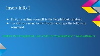 Insert info 1
● First, try adding yourself to the PeopleBook database
● To add your name to the People table type the following
command
INSERT INTO People(First, Last) VALUES(“YourFirstName”,”YourLastName”);
 