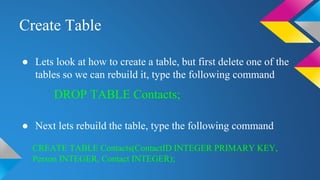 Create Table
● Lets look at how to create a table, but first delete one of the
tables so we can rebuild it, type the following command
● Next lets rebuild the table, type the following command
DROP TABLE Contacts;
CREATE TABLE Contacts(ContactID INTEGER PRIMARY KEY,
Person INTEGER, Contact INTEGER);
 