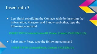 Insert info 3
● Lets finish rebuilding the Contacts table by inserting the
information, Margaret and I know eachother, type the
following command
● I also know Peter, type the following command
INSERT INTO Contacts(ContactID, Person, Contact) VALUES(1,1,2);
INSERT INTO Contacts(Person, Contact) VALUES(1,3);
 