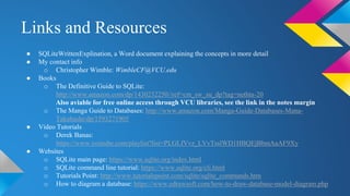 Links and Resources
● SQLiteWrittenExplination, a Word document explaining the concepts in more detail
● My contact info
o Christopher Wimble: WimbleCF@VCU.edu
● Books
o The Definitive Guide to SQLite:
http://www.amazon.com/dp/1430232250//ref=cm_sw_su_dp?tag=nethta-20
Also aviable for free online access through VCU libraries, see the link in the notes margin
o The Manga Guide to Databases: http://www.amazon.com/Manga-Guide-Databases-Mana-
Takahashi/dp/1593271905
● Video Tutorials
o Derek Banas:
https://www.youtube.com/playlist?list=PLGLfVvz_LVvTsslWD1HBQEjBbmAaAF9Xy
● Websites
o SQLite main page: https://www.sqlite.org/index.html
o SQLite command line tutorial: https://www.sqlite.org/cli.html
o Tutorials Point: http://www.tutorialspoint.com/sqlite/sqlite_commands.htm
o How to diagram a database: https://www.edrawsoft.com/how-to-draw-database-model-diagram.php
 