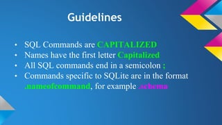 Guidelines
• SQL Commands are CAPITALIZED
• Names have the first letter Capitalized
• All SQL commands end in a semicolon ;
• Commands specific to SQLite are in the format
.nameofcommand, for example .schema
 