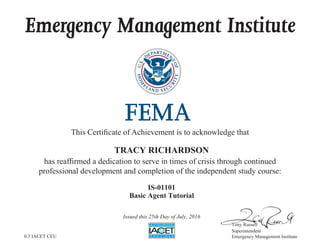 Emergency Management Institute
This Certificate of Achievement is to acknowledge that
has reaffirmed a dedication to serve in times of crisis through continued
professional development and completion of the independent study course:
Tony Russell
Superintendent
Emergency Management Institute
TRACY RICHARDSON
IS-01101
Basic Agent Tutorial
Issued this 25th Day of July, 2016
0.3 IACET CEU
 