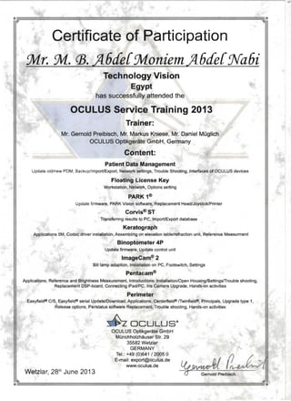 • •
Certificate of Participation 

::Mr. ::M. 03. A6de{::MoniemA6de{Jra6i 

Technology Vision
Egypt
has successfully attended the
OCULUS Service Training 2013 

Trainer: 

Mr. Gernold Preibisch, Mr. Markus Kniese, Mr. Daniel MOglich 

OCULUS Optikgerate GmbH, Germany 

Content: 

Patient Data Management 

Update old/new PDM. Backup/lmporVExport, Network settings, Trouble Shooting, Interfaces of OCULUS devices 

Floating License Key 

Workstation, Network, Options setting 

PARK 1®
Update firmware, PARK Vision software, Replacement Head/Joystick/Printer
Corvis®ST
Transferring results to PC, ImporVExport database
Keratograph
Applications 5M, Cadec driver installation, Assembling on elevation table/refraction unit, Reference Measurment 

Binoptometer 4P 

Update firmware, Update control unit 

ImageCam®2
Slit lamp adaption, Installation on PC. Footswitch, Senings
Pentacam®
Applications, Reference and Brightness Measurement, Introductions: Installation/Open Housing/SettingsfTrouble shooting,
Replacement DSP-board, Connecting iPad/PC, Iris Camera Upgrade, Hands-on activities
Perimeter 

Easyfiel<J® CIS, Easyfiel<J® serial Update/Download, Applications, Centerfield® fTwinfield®. Principals, Upgrade type 1, 

Release options, Peristatus software Replacement, Trouble shooting, Hands-on activities 

~ OCULUS· 

OCULUS Optikgerate GmbH
MOnchholzhauser Str. 29
35582 Welzlar •
GERMANY "­
Tel. : +49 (0)641 12005 0 ~
E-mail: export@oculus.de ~ fJ/ 7 ;: ...
www.oculus.de ~ ~
Wetzlar, 28th
June 2013 ~reibisch
 