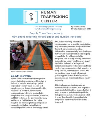   1	
  
	
  	
  
	
  	
  	
  	
  	
  	
  	
  	
  	
  	
  
By	
  Jeanne	
  Crump	
  
HTC	
  Brief	
  |	
  January	
  2016	
  
Supply Chain Transparency:
New Efforts in Battling Forced Labor and Human Trafficking
Executive Summary
Forced labor and human trafficking within
supply chains is a pervasive problem that is
difficult to remedy. Monitoring a global
corporation’s supply chain is a vast and
complex process that requires considerable
resources. In this brief, I examine the
responses to and efforts in supply chain
compliance from the governmental, corporate,
and NGO sectors. At the governmental level,
legislation in California and the United
Kingdom has been adopted requiring certain
companies to disclose their efforts in
eradicating forced labor in their supply chains.	
  
NGOs are developing online tools
consumers can use to identify products that
may have been produced using forced labor.
Research agencies are conducting
independent assessments by interviewing at-
risk workers on the ground and developing
protocols for Social Responsibility
Programs. But, existing auditing frameworks
in monitoring worker conditions are largely
inefficient and need to be improved.
Corporations need to be held accountable in
conducting assessments on their suppliers at
every tier, not just the top one or two. And
corporations could proactively provide
public supplier lists so that independent
assessments can be conducted more readily
and easily.
This brief does not aim to provide an
exhaustive study of the NGOs or corporate
strategies in battling labor abuses. Rather, it
seeks to serve as an informative guide for
both professionals and consumers on what
is being done in achieving supply chain
compliance and how compliance can be
improved.
	
  
Source:	
  Flickr	
  Creative	
  Commons	
  
Seek	
  Knowledge	
  |	
  Secure	
  Freedom	
  
www.humantraffickingcenter.org	
  
	
  
 