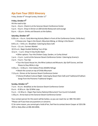 Ajo Fam Tour 2015 Itinerary
Friday, October 9th
through Sunday, October 11th
Friday, October 9th
Hit the road to Ajo
4 p.m. – 8 p.m.: Check-In at the Sonoran Desert Conference Center
5 p.m. – 8 p.m.: Drop-In Dinner at 100 Estrella Restaurant and Lounge
8 p.m. – 10 p.m.: Drinks and Desserts at the Gallery
Saturday, October 10th
6:30 a.m. – 8 a.m.: Early Morning Activity (Meet in front of the Conference Center, Orilla Ave.)
• Choose one: Yoga in the Desert, Mountain Biking, or Hiking in the Desert
8:45 a.m. – 9:45 a.m.: Breakfast- Catering by Oasis Café
9 a.m. – 11 a.m.: Farmers Market
10:15 a.m.: Begin Guided Walking Tour of Ajo
12 p.m. – 1 p.m.: Drop-In Clay Studio Open
• Other options: Tour the Chicken Coop, Garden, or Curley School
1 p.m. – 2 p.m.: Lunch at the Sonoran Desert Conference Center- Catering by Granny’s
2 p.m. – 4 p.m.: Tour Ajo
• Tour the Guest House Inn, the Mine Lookout and Museum, Ajo Golf Course, and See
Places to Stay While in Ajo
4:30 p.m. – 6:30 p.m.: Visit Cabeza Prieta Wildlife Refuge
• Watch the sunset on top of Childs Mountain
7:15 p.m.: Dinner at the Sonoran Desert Conference Center
• Tohono O’odham Cultural Night- Catering by Desert Rain Café and Traditional O’odham
Songs from the Pisinemo Traditional Singers
Sunday, October 11th
7 a.m. – 8 a.m.: Breakfast at the Sonoran Desert Conference Center
8 a.m. – 8:30 a.m.: Ajo 10 Mile Loop
9 a.m. – 12:30 p.m.: Organ Pipe Cactus National Monument Tour (Lunch Included)
1:30 p.m.: Arrive back at the Sonoran Desert Conference Center
Your contact person for this event will be Caitlyn, so you can reach her at: 989-745-4267.
*Please call if you have any questions or concerns.
If, for some reason, you cannot get a hold of her, feel free to contact Aaron Cooper at 520-238-
2674 or Bety Allen at 406-465-8946.
 