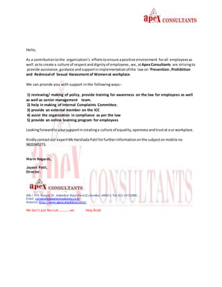 Hello,
As a contributiontothe organization’s effortstoensure apositive environment forall employeesas
well asto create a culture of respectanddignityof employees,we, atApexConsultants are strivingto
provide assistance,guidance andsupportinimplementationof the law on ‘Prevention,Prohibition
and Redressal of Sexual Harassment of Womenat workplace.
We can provide you with support in the following ways:-
1) reviewing/ making of policy, provide training for awareness on the law for employees as well
as well as senior management team.
2) help in making of Internal Complaints Committee,
3) provide an external member on the ICC
4) assist the organization in compliance as per the law
5) provide an online learning program for employees
Lookingforwardto yoursupportincreatinga culture of equality,opennessandtrustat our workplace.
Kindlycontactour expertMs Harshada Patil forfurtherinformationonthe subjectonmobile no
9820345273.
Warm Regards,
Jayant Patil,
Director.
406 / 419, Rangoli,Dr. Ambedkar Road,Parel(E),Mumbai –400012,Tel: 022-24152000, ,
Email: corporate@apexconsultants.co.in
Website: http://www.apexconsultants.co.in/
We don’t just Recruit ………….we Help Build
 