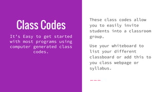 Class Codes
It’s Easy to get started
with most programs using
computer generated class
codes.
These class codes allow
you to easily invite
students into a classroom
group.
Use your whiteboard to
list your different
classboard or add this to
you class webpage or
syllabus.
 