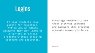 Logins
If your students have
google for education,
office 365 or edmodo
accounts they may login to
a variety of online
programs without creating
username and passwords.
Encourage students to use
their district username
and password when creating
accounts across platforms.
 