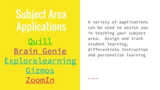 Subject Area
Applications
Quill
Brain Genie
Explorelearning
Gizmos
ZoomIn
A variety of applications
can be used to assist you
in teaching your subject
area. Assign and track
student learning,
differentiate instruction
and personalize learning
 