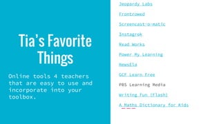 Tia’s Favorite
Things
Online tools 4 teachers
that are easy to use and
incorporate into your
toolbox.
Jeopardy Labs
Frontrowed
Screencast-o-matic
Instagrok
Read Works
Power My Learning
NewsEla
GCF Learn Free
PBS Learning Media
Writing Fun (Flash)
A Maths Dictionary for Kids
 