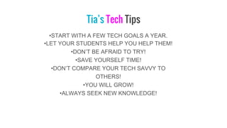 Tia’s Tech Tips
•START WITH A FEW TECH GOALS A YEAR.
•LET YOUR STUDENTS HELP YOU HELP THEM!
•DON’T BE AFRAID TO TRY!
•SAVE YOURSELF TIME!
•DON’T COMPARE YOUR TECH SAVVY TO
OTHERS!
•YOU WILL GROW!
•ALWAYS SEEK NEW KNOWLEDGE!
 