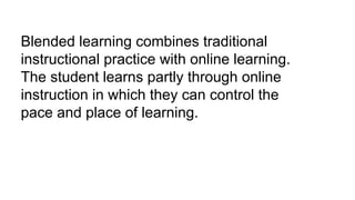 Blended learning combines traditional
instructional practice with online learning.
The student learns partly through online
instruction in which they can control the
pace and place of learning.
 