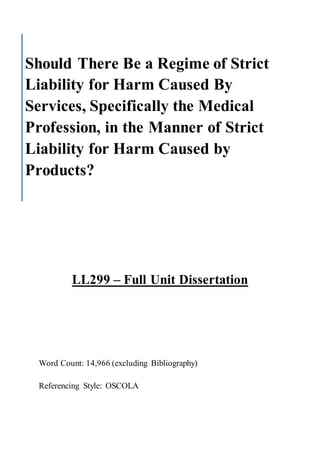 LL299 – Full Unit Dissertation
Word Count: 14,966 (excluding Bibliography)
Referencing Style: OSCOLA
Should There Be a Regime of Strict
Liability for Harm Caused By
Services, Specifically the Medical
Profession, in the Manner of Strict
Liability for Harm Caused by
Products?
 