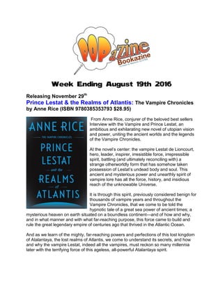 Week Ending August 19th 2016
Releasing November 29th
Prince Lestat & the Realms of Atlantis: The Vampire Chronicles
by Anne Rice (ISBN 9780385353793 $28.95)
From Anne Rice, conjurer of the beloved best sellers
Interview with the Vampire and Prince Lestat, an
ambitious and exhilarating new novel of utopian vision
and power, uniting the ancient worlds and the legends
of the Vampire Chronicles.
At the novel’s center: the vampire Lestat de Lioncourt,
hero, leader, inspirer, irresistible force, irrepressible
spirit, battling (and ultimately reconciling with) a
strange otherworldly form that has somehow taken
possession of Lestat’s undead body and soul. This
ancient and mysterious power and unearthly spirit of
vampire lore has all the force, history, and insidious
reach of the unknowable Universe.
It is through this spirit, previously considered benign for
thousands of vampire years and throughout the
Vampire Chronicles, that we come to be told the
hypnotic tale of a great sea power of ancient times; a
mysterious heaven on earth situated on a boundless continent—and of how and why,
and in what manner and with what far-reaching purpose, this force came to build and
rule the great legendary empire of centuries ago that thrived in the Atlantic Ocean.
And as we learn of the mighty, far-reaching powers and perfections of this lost kingdom
of Atalantaya, the lost realms of Atlantis, we come to understand its secrets, and how
and why the vampire Lestat, indeed all the vampires, must reckon so many millennia
later with the terrifying force of this ageless, all-powerful Atalantaya spirit.
 