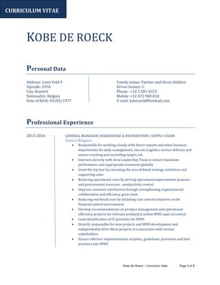 Kobe De Roeck – Curriculum Vitae Page 1 of 3
KOBE DE ROECK
Personal Data
Address: Lints Veld 9
Zipcode: 2550
City: Kontich
Nationality: Belgian
Date of Birth: 03/05/1977
Family status: Partner and three children
Driver license: C
Phone: +32 3 501 0253
Mobile: +32 472 900 018
E-mail: kderoeck@hotmail.com
Professional Experience
2013-2016 GENERAL MANAGER | WAREHOUSE & DISTRIBUTION | SUPPLY CHAIN
Damco Belgium
 Responsible for working closely with direct reports and other business
departments for daily management, execute Logistics service delivery and
ensure reaching and exceeding targets set
 Interacts directly with Area Leadership Team to ensure maximum
performance and appropriate teamwork globally
 Grow the top line by executing the area defined strategy initiatives and
supporting sales
 Reducing operational costs by driving operational improvement projects
and procurement exercises - productivity control
 Improve customer satisfaction through strengthening organizational
collaboration and efficiency grow team
 Reducing overhead costs by initiating cost control initiatives in the
financial control environment
 Develop recommendations on product management and operational
efficiency projects for relevant product(s) within WND span of control.
 Lead identification of IT priorities for WND
 Directly responsible for new projects and WND development and
independently drive these projects in conjunction with various
stakeholders
 Ensure effective implementation of policy, guidelines, processes and best
practices into WND
CURRICULUM VITAE
 