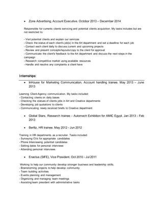  Zone Advertising, Account Executive. Octobor 2013 – December 2014
Responsible for currents clients servicing and potential clients acquisition. My tasks includes but are
not restricted to:
- Visit potential clients and explain our services
- Check the status of each client's job(s) in the Art department and set a deadline for each job
- Contact each client daily to discuss current and upcoming projects
- Review and present concepts/layouts/copy to the client for approval
- Communicate the client's feedback to the Art department and discuss the next steps in the
campaign
- Research competitive market using available resources
- Handle and resolve any complaints a client have
Internships:
 InHouse for Marketing Communication, Account handling trainee. May 2013 – June
2013
Learning Client-Agency communication. My tasks included:
- Contacting clients on daily bases
- Checking the statues of clients jobs in Art and Creative departments
- Developing job quotations to clients
- Communicating newly received briefs to Creative department
 Global Stars, Research trainee - Automech Exhibition for AMIC Egypt. Jan 2013 - Feb
2013
 Bertliz, HR trainee. May 2012 - Jun 2012
Training in HR departments as a recruiter. Tasks included:
- Surveying CVs for appropriate candidates
- Phone Interviewing potential candidates
- Setting dates for personal interviews
- Attending personal interviews
 Enactus (SIFE), Vice President. Oct 2010 - Jul 2011
Working to help our community develop stronger business and leadership skills.
- Brainstorming projects to help develop community
- Team building activities
- Events planning and management
- Organizing and managing team meetings
- Assisting team president with administrative tasks
 