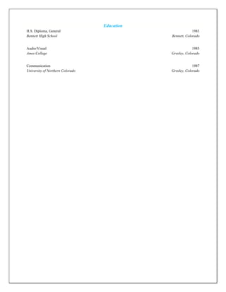 Education
H.S. Diploma, General 1983
Bennett High School Bennett, Colorado
Audio/Visual 1985
Ames College Greeley, Colorado
Communication 1987
University of Northern Colorado Greeley, Colorado
 