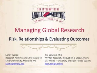 Managing Global Research
Risk, Relationships & Evaluating Outcomes
Sandy Justice
Research Administrator, Pre-Award III
Emory University, Medicine RAS
sjusti2@emory.edu
Kiki Caruson, PhD
AVP for Research, Innovation & Global Affairs
USF World – University of South Florida System
kcaruson@usf.edu
 