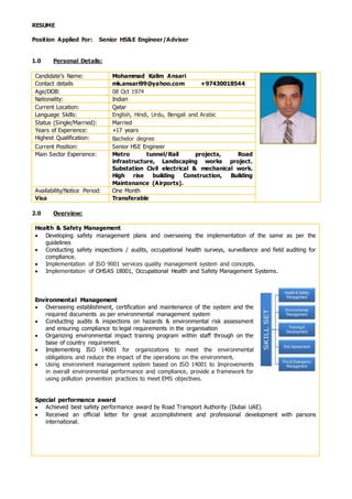 RESUME
Position Applied For: Senior HS&E Engineer/Adviser
1.0 Personal Details:
Candidate’s Name: Mohammad Kalim Ansari
Contact details mk.ansari99@yahoo.com +97430018544
Age/DOB: 08 Oct 1974
Nationality: Indian
Current Location: Qatar
Language Skills: English, Hindi, Urdu, Bengali and Arabic
Status (Single/Married): Married
Years of Experience: +17 years
Highest Qualification: Bachelor degree
Current Position: Senior HSE Engineer
Main Sector Experience: Metro tunnel/Rail projects, Road
infrastructure, Landscaping works project.
Substation Civil electrical & mechanical work.
High rise building Construction, Building
Maintenance (Airports).
Availability/Notice Period: One Month
Visa Transferable
2.0 Overview:
Health & Safety Management
 Developing safety management plans and overseeing the implementation of the same as per the
guidelines
 Conducting safety inspections / audits, occupational health surveys, surveillance and field auditing for
compliance.
 Implementation of ISO 9001 services quality management system and concepts.
 Implementation of OHSAS 18001, Occupational Health and Safety Management Systems.
Environmental Management
 Overseeing establishment, certification and maintenance of the system and the
required documents as per environmental management system
 Conducting audits & inspections on hazards & environmental risk assessment
and ensuring compliance to legal requirements in the organisation
 Organizing environmental impact training program within staff through on the
base of country requirement.
 Implementing ISO 14001 for organizations to meet the environmental
obligations and reduce the impact of the operations on the environment.
 Using environment management system based on ISO 14001 to Improvements
in overall environmental performance and compliance, provide a framework for
using pollution prevention practices to meet EMS objectives.
Special performance award
 Achieved best safety performance award by Road Transport Authority (Dubai UAE).
 Received an official letter for great accomplishment and professional development with parsons
international.
 