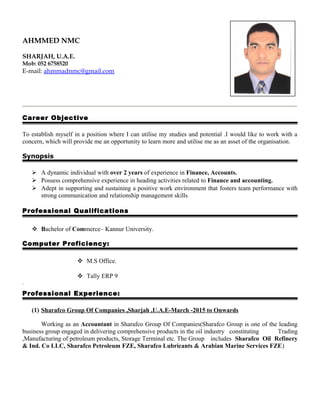 AHMMED NMC
SHARJAH, U.A.E.
Mob: 052 6758520
E-mail: ahmmadnmc@gmail.com
Career Objective
To establish myself in a position where I can utilise my studies and potential .I would like to work with a
concern, which will provide me an opportunity to learn more and utilise me as an asset of the organisation.
Synopsis
 A dynamic individual with over 2 years of experience in Finance, Accounts.
 Possess comprehensive experience in heading activities related to Finance and accounting.
 Adept in supporting and sustaining a positive work environment that fosters team performance with
strong communication and relationship management skills
Professional Qualifications
 Bachelor of Commerce– Kannur University.
Computer Proficiency:
 M.S Office.
 Tally ERP 9
.
Professional Experience:
(1) Sharafco Group Of Companies ,Sharjah ,U.A.E-March -2015 to Onwards
Working as an Accountant in Sharafco Group Of Companies(Sharafco Group is one of the leading
business group engaged in delivering comprehensive products in the oil industry constituting Trading
,Manufacturing of petroleum products, Storage Terminal etc. The Group includes Sharafco Oil Refinery
& Ind. Co LLC, Sharafco Petroleum FZE, Sharafco Lubricants & Arabian Marine Services FZE)
 