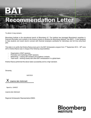Recommendation Letter
To whom it may concern,
Bloomberg Institute is the educational branch of Bloomberg LP. The Institute has leveraged Bloomberg’s expertise in
financial information and contacts in the finance industry to develop the Bloomberg Aptitude Test (BAT) – a test designed
to help students and recent alumni connect with financial employers worldwide for internships and full time entry-level
jobs.
This letter is to certify that Kristina Rylova took part in the BAT Ambassador program from 1
st
September 2014 – 30
th
June
2015. Kristina Rylova was in charge of the following responsibilities:
- Organization of BAT sessions.
- Promotion and marketing of BAT sessions.
- Networking – Liaising with students and academic contacts.
- Team-work – working closely with other BAT ambassadors in a global team.
Kristina Rylova performed the above tasks successfully and to a high standard.
Sincerely,
16/07/2015
X Lisanne den Admirant
Signed by: 13049257
Lisanne den Admirant
Regional Ambassador Representative EMEA
 