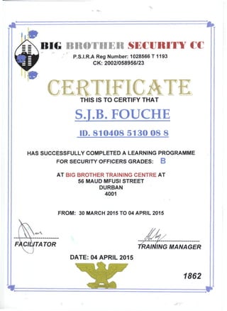 s=BIG BROTHER SECURITYCC
P.S.I.R.A Reg Number: 1028566 T 1193
CK:2002/058956/23
THIS IS TO CERTIFY THAT
SJ.B.FOUCHE
ID. 8104085130088
HAS SUCCESSFULLY COMPLETED A LEARNING PROGRAMME
FOR SECURITY OFFICERS GRADES: B
AT BIG BROTHER TRAINING CENTRE AT
56 MAUD MFUSI STREET
DURBAN
4001
FROM: 30 MARCH 2015 TO 04 APRIL 2015
TATOR ING MANAGER
DATE: 04 APRIL 2015
1862
 