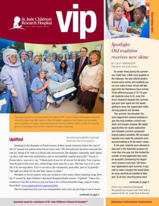 Fourth Edition 2011 vip | 1Volunteer Information Publication
ThirdEdition2014
Quarterly news for volunteers of St. Jude Children’s Research Hospital ®
The new president and chief executive officer of St. Jude Children’s Research Hospital,
James R. Downing, MD, (second from R) meets a group of Volunteens as they learn
about careers in Surgery. Volunteer Services Director Kathryn Berry Carter (R) recently
gave Dr. Downing a tour of the hospital volunteer programs.
Uplifted
By Kathryn Berry Carter
Volunteer Services director
Spotlight:
Old tradition
receives new shine
continued on page 3
Photo top: Volunteen Elizabeth
Broughton (L) enjoys craft time with a
patient at the St. Jude Golf-A-Round.
continued on page 2
vip
Speaking to the Memphis to Peoria runners at their award ceremony before the start of
the 33rd
annual run, patient mom Nicole Jones said, “We feel each day has been awesome fun
and joy. Being at St. Jude is a Disney-like environment. My daughter, Samantha, and I spend
our days with other kids and families, and we feel uplifted, hopeful and joyful.” Nicole, a
Peoria native, went on to say, “I thank each of you for all you do for the kids. You’ve given
Sam the gift of life every day, which brings more hope for a cure. The best way to live your
life is by serving others. You’ve served us, the community, each other, and we’re grateful.
The light you shine for me and Sam, means so much.”
Memphis to Peoria runners were also treated to a few music videos featuring songs from
the 5th
annual St. Jude Children’s Research Hospital benefit concert, “Uplifted.” Take a few
minutes to visit this website so you can hear a few of these beautiful songs, sung by runner
Ryan Beck: www.stjudeconcerts.org/music.html.
The run experience this year was unforgettable, and it was my privilege to run in honor
By Caity biberdorf
Volunteer Services intern
At certain times during the summer
you might hear a little more laughter in
the hallways. You see colorful posters
around every corner, and suddenly you
run into mobs of blue. All are tell-tale
signs that the Volunteens have arrived.
Three different groups of 16-18-year-
old students came to St. Jude Chil-
dren’s Research Hospital this summer,
and each teen spent two full weeks
getting to know the organization while
serving patients and families.
This summer, the Volunteer Ser-
vices department worked tirelessly to
give this long tradition a brand-new
shine and broader purpose. We added
opportunities for career exploration
and included a service component
beyond patient activities. We increased
capacity and made the schedule more
accommodating to fit the teens’ needs.
In the past, students were allowed to
take part in the Volunteen program for
more than one year, but this limited the
number of new applicants that could
be accepted. Considering the depart-
ment receives more than 180 Volun-
teen applications each summer, it was
vital to make changes that would allow
as many students as possible to take
part. To do this, returning teens were
 