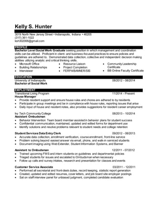 Kelly S. Hunter
3019 North New Jersey Street • Indianapolis, Indiana • 46205
(317) 361-1022
ksh302006@gmail.com
PROFILE
Bachelor Level Social Work Graduate seeking position in which management and coordination
skills can be utilized. Proficient in client- and business-focused practices to ensure policies and
guidelines are adhered to. Demonstrated data collection, collective and independent decision making
abilities utilizing analytic and critical thinking skills.
 Microsoft Office
 Building Relationships
 Interviewer
 Resource Liaison
 Project Completion
 FERPA/BANNER/SIS
 Community Leadership
Certificate
 BB Online Faculty Certificate
EDUCATION
University of Indianapolis 08/2012 - 08/2014
Bachelor of Social Work
EMPLOYMENT
Transitional Living Program 11/2014 - Present
House Manager
 Provide resident support and ensure house rules and chores are adhered to by residents
 Participate in group meetings and be in compliance with house rules, reporting issues that arise
 Daily input of house and resident notes, also provides suggestions for resident career employment
Ivy Tech Community College 08/2013 - 10/2014
Assistant Ombudsman
 Behavior Intervention Team board member assisted in behavior plans for student success
 Confidential communication, maintained, updated and edited forms for department use
 Identify solutions and resolve problems relevant to student needs and college retention
Student Services Data Entry Clerk 09/2012 - 08/2013
 Accurate data collection, enrollment verification, course enrollment, front-line service
 Problem solving beyond easiest answer via email, phone, and walk-in serviced students
 Document imaging using Web Extender, Student Information Systems, and Banner
Assistant to Ombudsman 12/2011 - 07/2012
 Trained upcoming FWS and intern students on guidelines and departmental policies
 Triaged students for issues and escalated to Ombudsman when necessary
 Follow up calls and survey intakes, research and presentation for classes and events
Customer Service Associate 03/2011 - 12/2011
 Performed all secretarial and front-desk duties, record keeping, statistic report generation
 Created, updated and edited resumes, cover letters, and job board site employer postings
 Sat on staff interview panel for unbiased judgment, completed candidate evaluation
 
