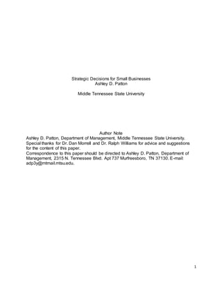 1
Strategic Decisions for Small Businesses
Ashley D. Patton
Middle Tennessee State University
Author Note
Ashley D. Patton, Department of Management, Middle Tennessee State University.
Special thanks for Dr. Dan Morrell and Dr. Ralph Williams for advice and suggestions
for the content of this paper.
Correspondence to this paper should be directed to Ashley D. Patton, Department of
Management, 2315 N. Tennessee Blvd. Apt 737 Murfreesboro, TN 37130. E-mail:
adp3y@mtmail.mtsu.edu.
 