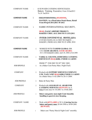 COMPANY NAME : Al SUWAIDI CATERING SERVICES,KSA
Bakery Training Executive. From 10 Jan2013
To,10 Jan2014
COMPANY NAME : ESKO,INTERNATIONAL,AFGANISTAN,
BASTION, As a Head baker/Steak House, Retail
From 05April 2011,DEC 05 2012
COMPANY NAME : SABRE INTERNAITIONAL SECURITY,
IRAQ ,NAJAF AIRPORT PROJECT,
BAKERY CHEF, AUG 2010 TO 31 JAN,2011
COMPANY NAME : INTER CONTINENTAL HOTEL,KSA
(5 STAR CHAIN) AS A CHEF DE PARTY
BAKERY, FROM AUG 2008 TO 25 APRL 2010
COMPANY NAME : WORKED WITH TAMIMI GLOBAL CO.
C/O. SAUDI ARAMCO, SAUDI ARABIA
AS A ASS BAKERY CHEF, April 28, 2006 to Feb.2008
COMPANY NAME : TARIQ AL GHANIM, (SODEXHO) CATERING
SERVICES IN IRAQ-KBR, UNDER U.S ARMY
FROM 3Rd
FEB 2005 TO 20Th
DEC 2005.
JOB RPOFILE : As a Baker Cum Pastry Man ( Night Chef)
COMPANY : Worked with SUPPORT SERVICES COMPANY
LTD. TAJI CAMP IRAQ-KBR,UNDER U.S ARMY
As a Baker Since 11-02-2004 To 28-11-2004.
JOB PROFILE : Baker & Pastry Man
COMPANY : Worked with ALKARAM AL ARABI FOR
CATERING SERVICES (KUWAIT) As A
Baker/Cook since 01-10-2001 To 19-06-2003
JOB PROFILE : Baker cum,pastry man night Cook Smoothly
handling to guest & store Keeping.
COMPANY NAME : Work with,KFVS,ABELA W LL,Catering Service
baker and pastry man, 05-04-1998 to 30-09-2001
(KUWAIT)
JOB PROFILE : Baker cum “Pastry Man & Night Cook” smoothly
 